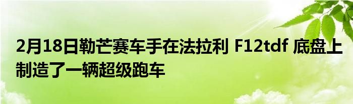 2月18日勒芒赛车手在法拉利 F12tdf 底盘上制造了一辆超级跑车(图1)