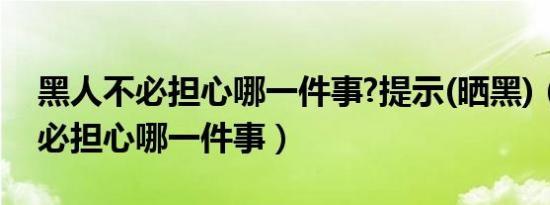 黑人不必担心哪一件事?提示(晒黑)（黑人不必担心哪一件事）