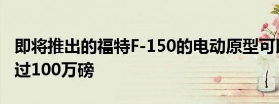 即将推出的福特F-150的电动原型可以拖曳超过100万磅