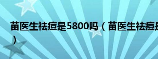 苗医生祛痘是5800吗（苗医生祛痘是真是假）