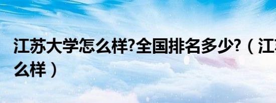 江苏大学怎么样?全国排名多少?（江苏大学怎么样）