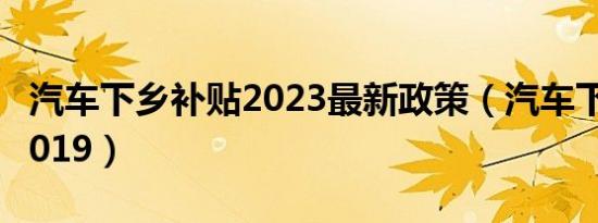 汽车下乡补贴2023最新政策（汽车下乡补贴2019）