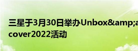 三星于3月30日举办Unbox&amp;Discover2022活动