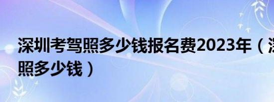 深圳考驾照多少钱报名费2023年（深圳考驾照多少钱）