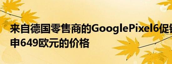 来自德国零售商的GooglePixel6促销泄露重申649欧元的价格