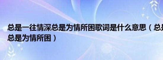 总是一往情深总是为情所困歌词是什么意思（总是一往情深总是为情所困）