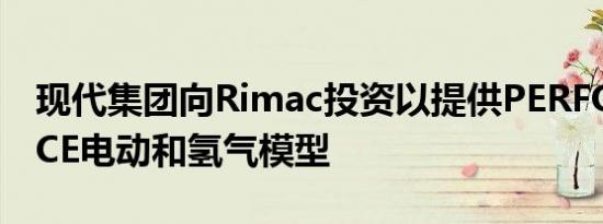 现代集团向Rimac投资以提供PERFORMANCE电动和氢气模型