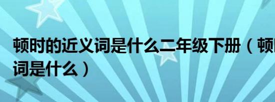 顿时的近义词是什么二年级下册（顿时的近义词是什么）