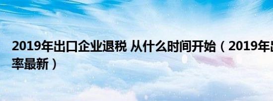 2019年出口企业退税 从什么时间开始（2019年出口退税税率最新）