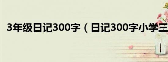 3年级日记300字（日记300字小学三年级）