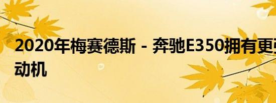 2020年梅赛德斯 - 奔驰E350拥有更强劲的发动机