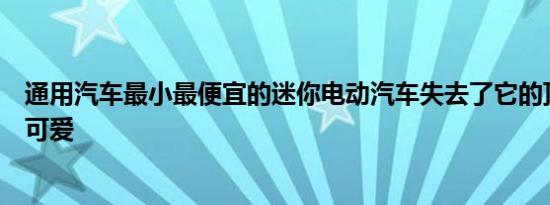 通用汽车最小最便宜的迷你电动汽车失去了它的顶峰甚至更可爱