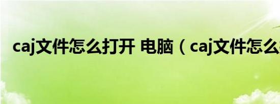 caj文件怎么打开 电脑（caj文件怎么打开）