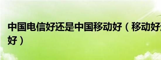 中国电信好还是中国移动好（移动好还是联通好）