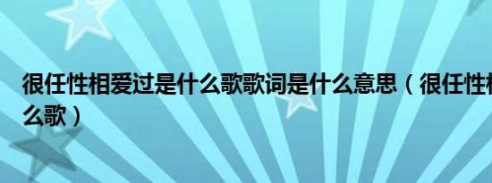 很任性相爱过是什么歌歌词是什么意思（很任性相爱过是什么歌）