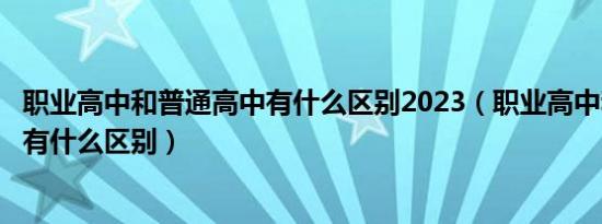 职业高中和普通高中有什么区别2023（职业高中和普通高中有什么区别）