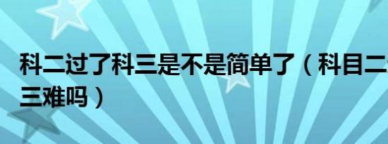 科二过了科三是不是简单了（科目二过了科目三难吗）