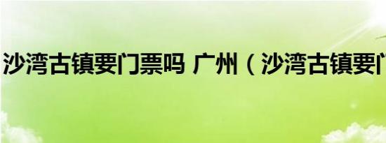 沙湾古镇要门票吗 广州（沙湾古镇要门票吗）