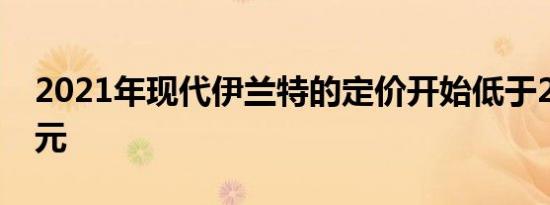 2021年现代伊兰特的定价开始低于20000美元