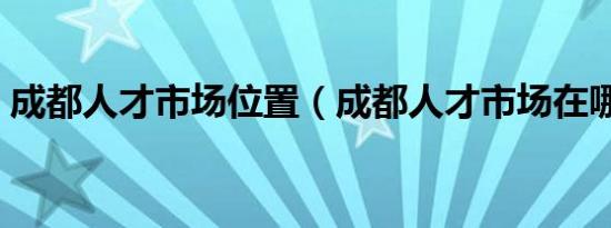 成都人才市场位置（成都人才市场在哪里呢）