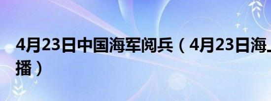 4月23日中国海军阅兵（4月23日海上阅兵直播）