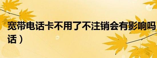 宽带电话卡不用了不注销会有影响吗（宽带电话）