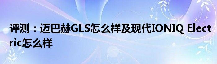 评测：迈巴赫GLS怎么样及现代IONIQ Electric怎么样(图1)