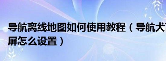 导航离线地图如何使用教程（导航犬离线版横屏怎么设置）