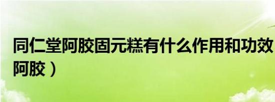 同仁堂阿胶固元糕有什么作用和功效（同仁堂阿胶）