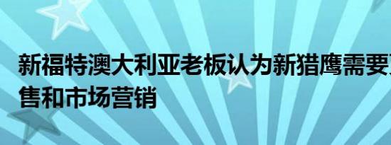 新福特澳大利亚老板认为新猎鹰需要更好的销售和市场营销