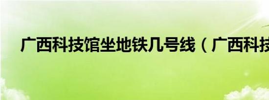 广西科技馆坐地铁几号线（广西科技馆）