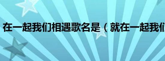 在一起我们相遇歌名是（就在一起我们相遇）