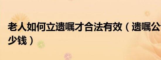 老人如何立遗嘱才合法有效（遗嘱公证需要多少钱）