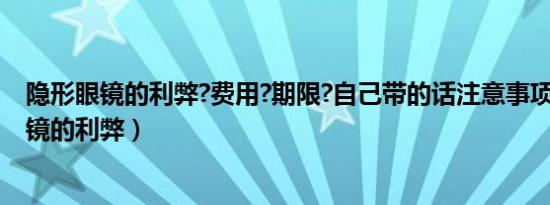 隐形眼镜的利弊?费用?期限?自己带的话注意事项?（隐形眼镜的利弊）