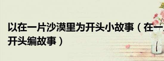 以在一片沙漠里为开头小故事（在一片沙漠里开头编故事）