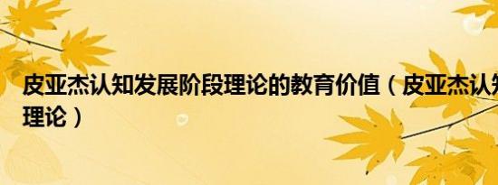 皮亚杰认知发展阶段理论的教育价值（皮亚杰认知发展阶段理论）