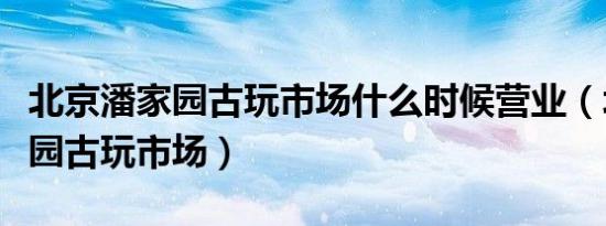 北京潘家园古玩市场什么时候营业（北京潘家园古玩市场）