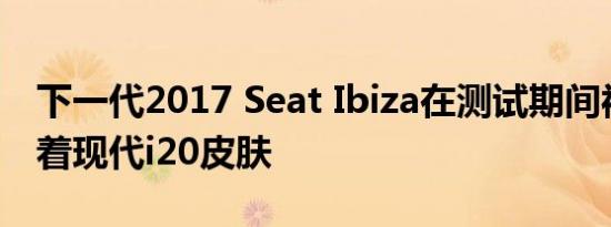 下一代2017 Seat Ibiza在测试期间被发现穿着现代i20皮肤