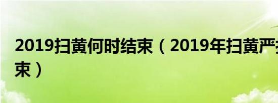 2019扫黄何时结束（2019年扫黄严打多久结束）