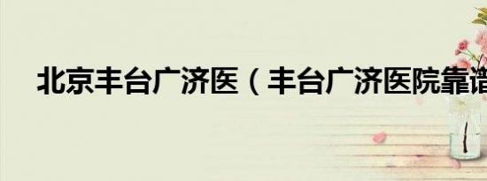 北京丰台广济医（丰台广济医院靠谱吗）