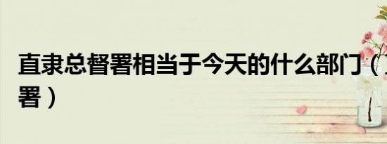 直隶总督署相当于今天的什么部门（直隶总督署）