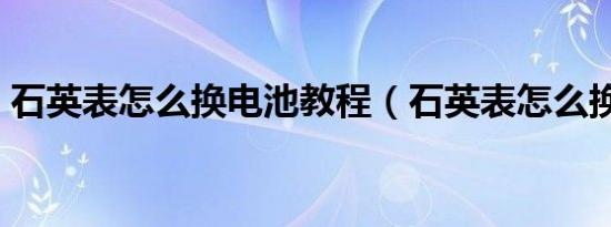 石英表怎么换电池教程（石英表怎么换电池）