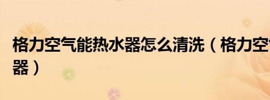 格力空气能热水器怎么清洗（格力空气能热水器）