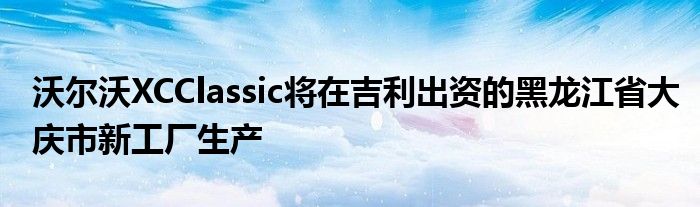 沃尔沃XCClassic将在吉利出资的黑龙江省大庆市新工厂生产(图1)