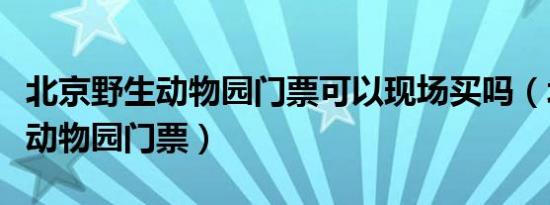 北京野生动物园门票可以现场买吗（北京野生动物园门票）