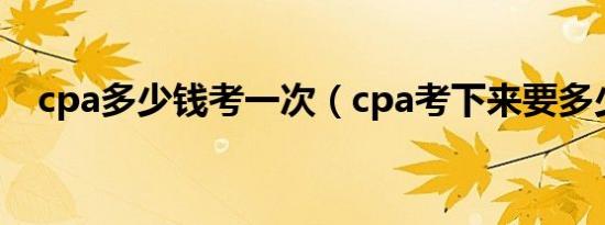 cpa多少钱考一次（cpa考下来要多少钱）