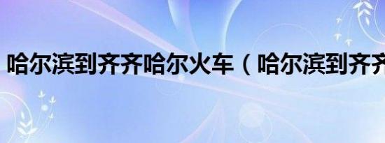 哈尔滨到齐齐哈尔火车（哈尔滨到齐齐哈尔）