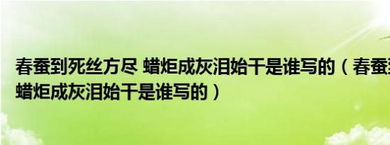 春蚕到死丝方尽 蜡炬成灰泪始干是谁写的（春蚕到死丝方尽蜡炬成灰泪始干是谁写的）