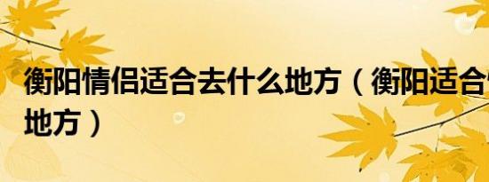 衡阳情侣适合去什么地方（衡阳适合情侣玩的地方）