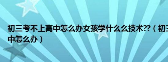 初三考不上高中怎么办女孩学什么么技术??（初三考不上高中怎么办）